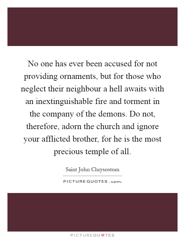 No one has ever been accused for not providing ornaments, but for those who neglect their neighbour a hell awaits with an inextinguishable fire and torment in the company of the demons. Do not, therefore, adorn the church and ignore your afflicted brother, for he is the most precious temple of all Picture Quote #1