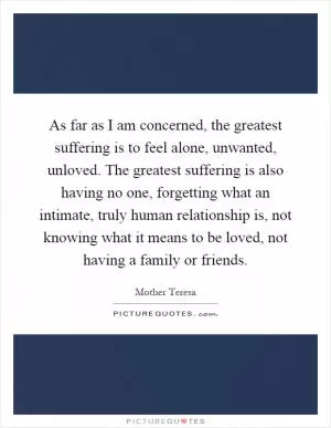 As far as I am concerned, the greatest suffering is to feel alone, unwanted, unloved. The greatest suffering is also having no one, forgetting what an intimate, truly human relationship is, not knowing what it means to be loved, not having a family or friends Picture Quote #1