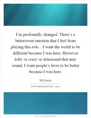 I’m profoundly changed. There’s a bittersweet emotion that I feel from playing this role... I want the world to be different because I was here. However lofty or crazy or delusional that may sound, I want people’s lives to be better because I was here Picture Quote #1