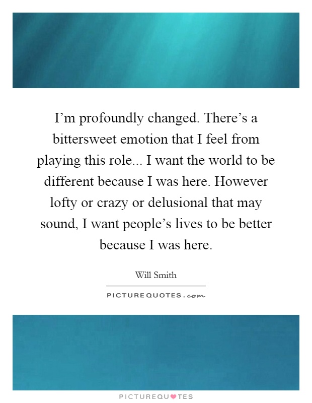 I'm profoundly changed. There's a bittersweet emotion that I feel from playing this role... I want the world to be different because I was here. However lofty or crazy or delusional that may sound, I want people's lives to be better because I was here Picture Quote #1