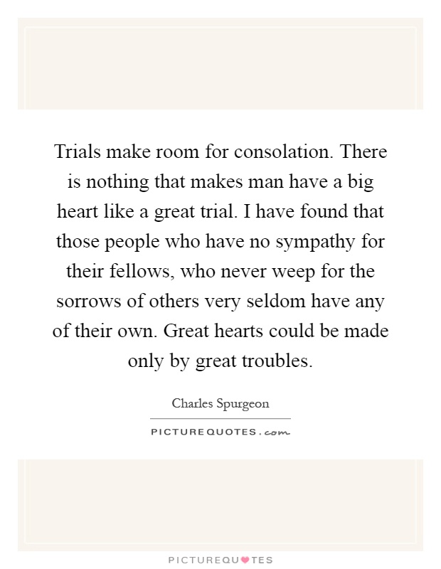 Trials make room for consolation. There is nothing that makes man have a big heart like a great trial. I have found that those people who have no sympathy for their fellows, who never weep for the sorrows of others very seldom have any of their own. Great hearts could be made only by great troubles Picture Quote #1