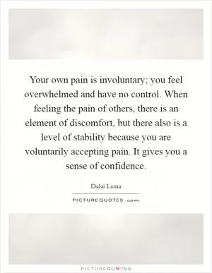 Your own pain is involuntary; you feel overwhelmed and have no control. When feeling the pain of others, there is an element of discomfort, but there also is a level of stability because you are voluntarily accepting pain. It gives you a sense of confidence Picture Quote #1