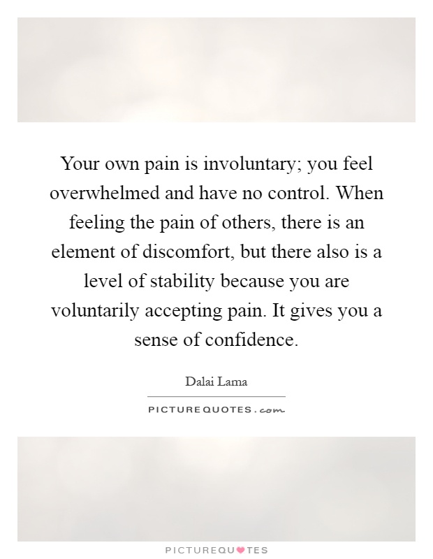 Your own pain is involuntary; you feel overwhelmed and have no control. When feeling the pain of others, there is an element of discomfort, but there also is a level of stability because you are voluntarily accepting pain. It gives you a sense of confidence Picture Quote #1