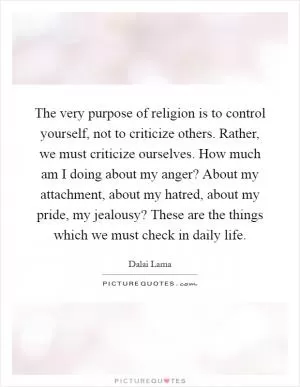 The very purpose of religion is to control yourself, not to criticize others. Rather, we must criticize ourselves. How much am I doing about my anger? About my attachment, about my hatred, about my pride, my jealousy? These are the things which we must check in daily life Picture Quote #1