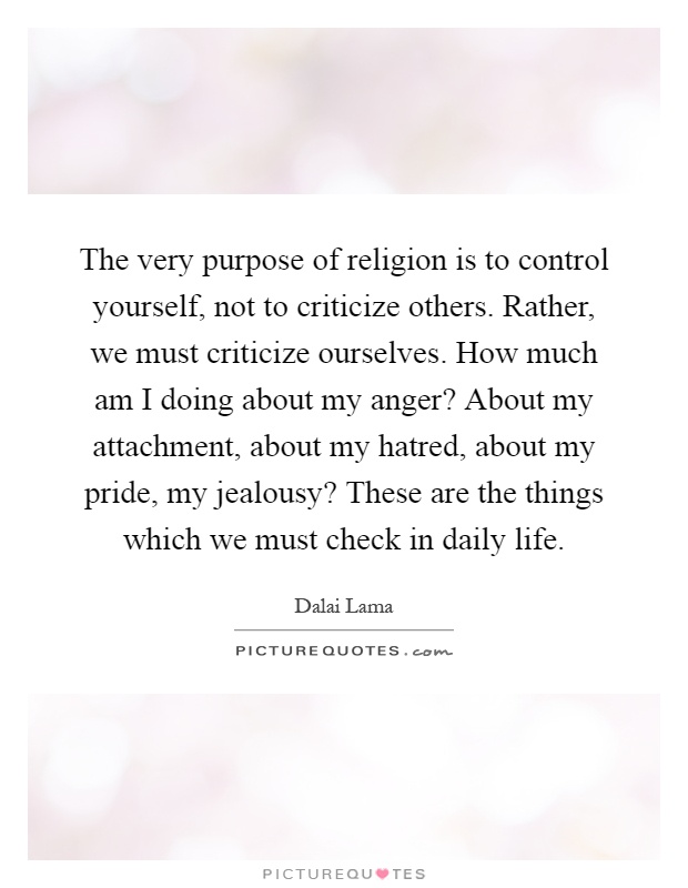 The very purpose of religion is to control yourself, not to criticize others. Rather, we must criticize ourselves. How much am I doing about my anger? About my attachment, about my hatred, about my pride, my jealousy? These are the things which we must check in daily life Picture Quote #1