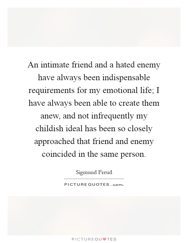 An intimate friend and a hated enemy have always been indispensable requirements for my emotional life; I have always been able to create them anew, and not infrequently my childish ideal has been so closely approached that friend and enemy coincided in the same person Picture Quote #1