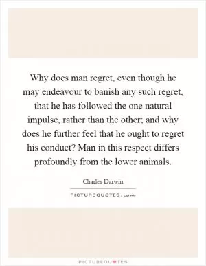 Why does man regret, even though he may endeavour to banish any such regret, that he has followed the one natural impulse, rather than the other; and why does he further feel that he ought to regret his conduct? Man in this respect differs profoundly from the lower animals Picture Quote #1
