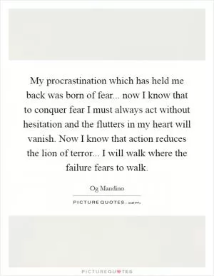My procrastination which has held me back was born of fear... now I know that to conquer fear I must always act without hesitation and the flutters in my heart will vanish. Now I know that action reduces the lion of terror... I will walk where the failure fears to walk Picture Quote #1