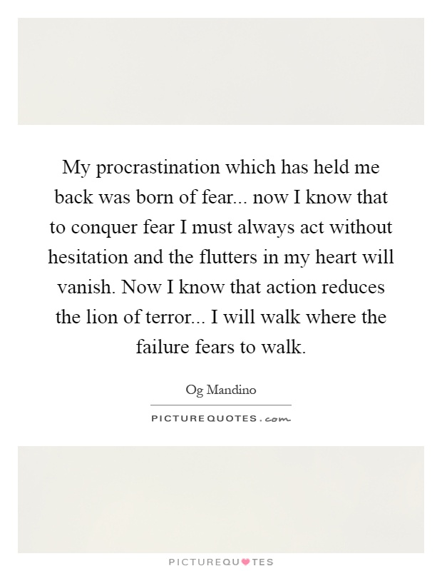 My procrastination which has held me back was born of fear... now I know that to conquer fear I must always act without hesitation and the flutters in my heart will vanish. Now I know that action reduces the lion of terror... I will walk where the failure fears to walk Picture Quote #1