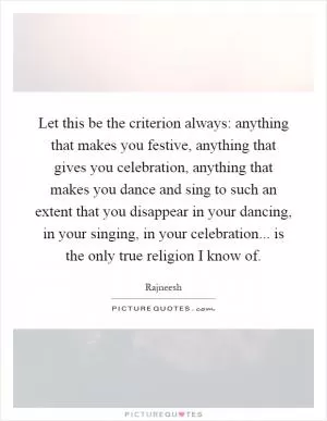 Let this be the criterion always: anything that makes you festive, anything that gives you celebration, anything that makes you dance and sing to such an extent that you disappear in your dancing, in your singing, in your celebration... is the only true religion I know of Picture Quote #1