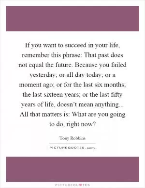 If you want to succeed in your life, remember this phrase: That past does not equal the future. Because you failed yesterday; or all day today; or a moment ago; or for the last six months; the last sixteen years; or the last fifty years of life, doesn’t mean anything... All that matters is: What are you going to do, right now? Picture Quote #1