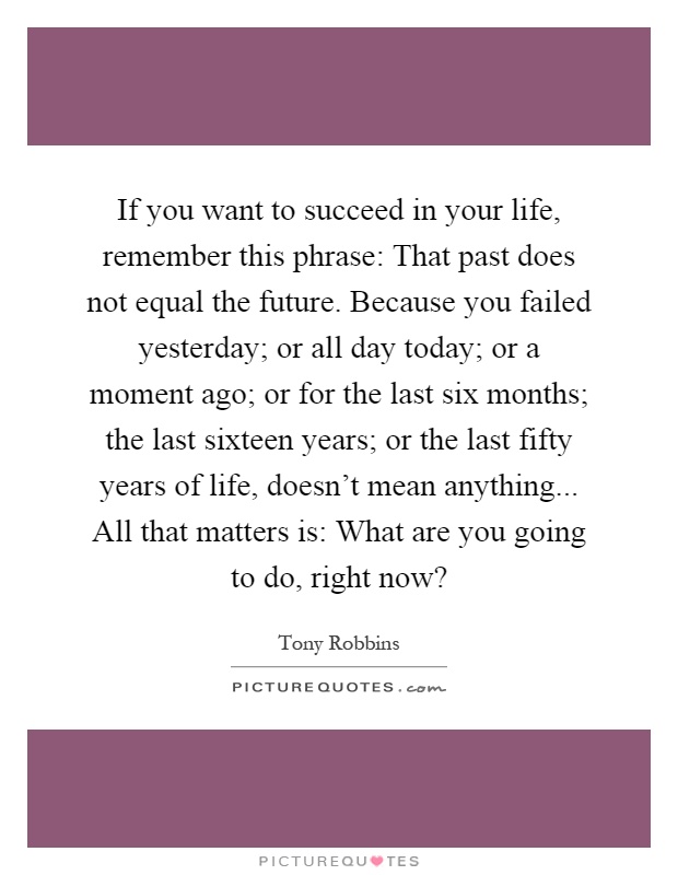 If you want to succeed in your life, remember this phrase: That past does not equal the future. Because you failed yesterday; or all day today; or a moment ago; or for the last six months; the last sixteen years; or the last fifty years of life, doesn't mean anything... All that matters is: What are you going to do, right now? Picture Quote #1