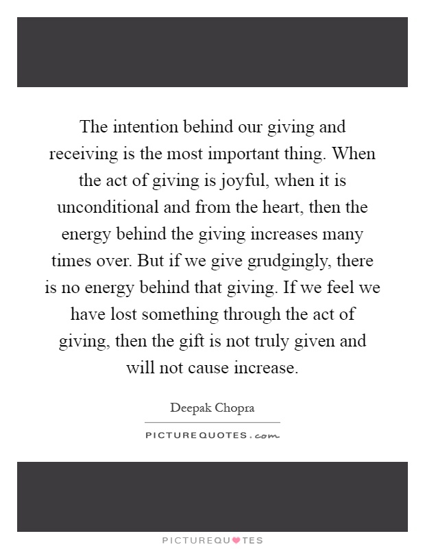 The intention behind our giving and receiving is the most important thing. When the act of giving is joyful, when it is unconditional and from the heart, then the energy behind the giving increases many times over. But if we give grudgingly, there is no energy behind that giving. If we feel we have lost something through the act of giving, then the gift is not truly given and will not cause increase Picture Quote #1