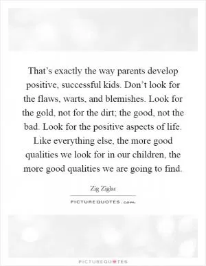 That’s exactly the way parents develop positive, successful kids. Don’t look for the flaws, warts, and blemishes. Look for the gold, not for the dirt; the good, not the bad. Look for the positive aspects of life. Like everything else, the more good qualities we look for in our children, the more good qualities we are going to find Picture Quote #1