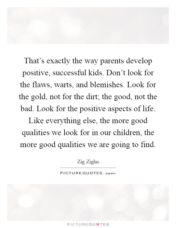 That's exactly the way parents develop positive, successful kids. Don't look for the flaws, warts, and blemishes. Look for the gold, not for the dirt; the good, not the bad. Look for the positive aspects of life. Like everything else, the more good qualities we look for in our children, the more good qualities we are going to find Picture Quote #1