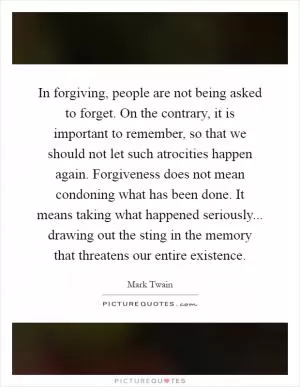 In forgiving, people are not being asked to forget. On the contrary, it is important to remember, so that we should not let such atrocities happen again. Forgiveness does not mean condoning what has been done. It means taking what happened seriously... drawing out the sting in the memory that threatens our entire existence Picture Quote #1
