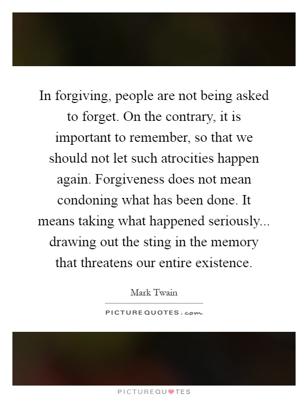 In forgiving, people are not being asked to forget. On the contrary, it is important to remember, so that we should not let such atrocities happen again. Forgiveness does not mean condoning what has been done. It means taking what happened seriously... drawing out the sting in the memory that threatens our entire existence Picture Quote #1