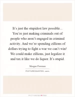 It’s just the stupidest law possible... You’re just making criminals out of people who aren’t engaged in criminal activity. And we’re spending zillions of dollars trying to fight a war we can’t win! We could make zillions, just legalize it and tax it like we do liquor. It’s stupid Picture Quote #1