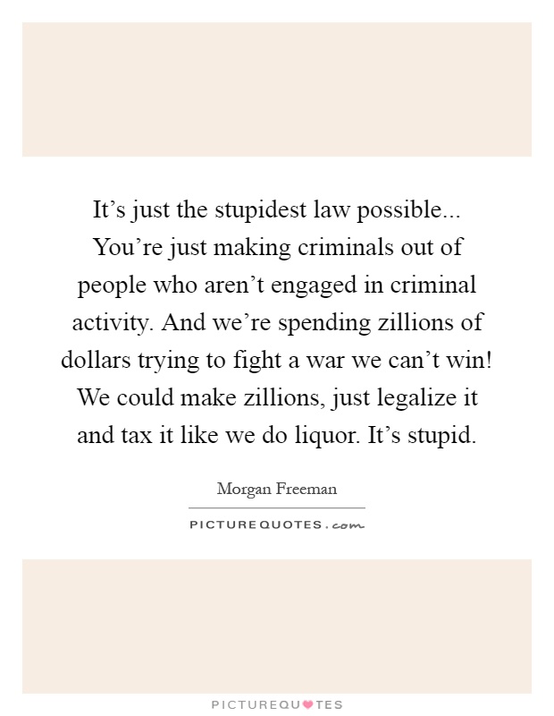 It's just the stupidest law possible... You're just making criminals out of people who aren't engaged in criminal activity. And we're spending zillions of dollars trying to fight a war we can't win! We could make zillions, just legalize it and tax it like we do liquor. It's stupid Picture Quote #1