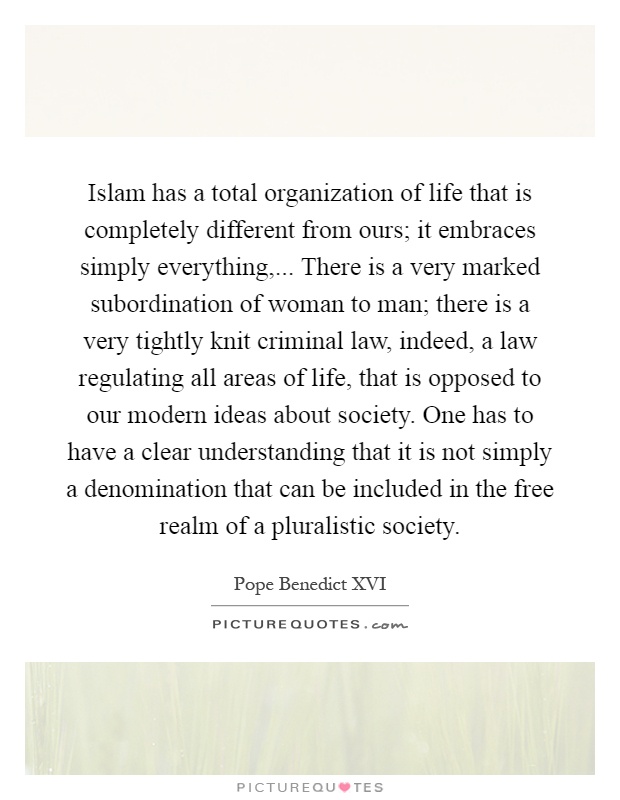 Islam has a total organization of life that is completely different from ours; it embraces simply everything,... There is a very marked subordination of woman to man; there is a very tightly knit criminal law, indeed, a law regulating all areas of life, that is opposed to our modern ideas about society. One has to have a clear understanding that it is not simply a denomination that can be included in the free realm of a pluralistic society Picture Quote #1