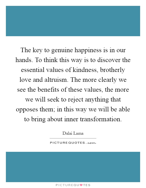 The key to genuine happiness is in our hands. To think this way is to discover the essential values of kindness, brotherly love and altruism. The more clearly we see the benefits of these values, the more we will seek to reject anything that opposes them; in this way we will be able to bring about inner transformation Picture Quote #1
