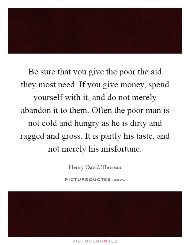 Be sure that you give the poor the aid they most need. If you give money, spend yourself with it, and do not merely abandon it to them. Often the poor man is not cold and hungry as he is dirty and ragged and gross. It is partly his taste, and not merely his misfortune Picture Quote #1