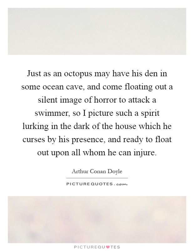 Just as an octopus may have his den in some ocean cave, and come floating out a silent image of horror to attack a swimmer, so I picture such a spirit lurking in the dark of the house which he curses by his presence, and ready to float out upon all whom he can injure Picture Quote #1