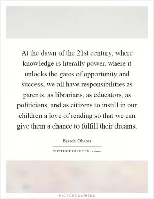At the dawn of the 21st century, where knowledge is literally power, where it unlocks the gates of opportunity and success, we all have responsibilities as parents, as librarians, as educators, as politicians, and as citizens to instill in our children a love of reading so that we can give them a chance to fulfill their dreams Picture Quote #1