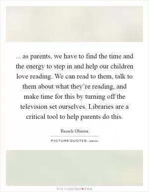 ... as parents, we have to find the time and the energy to step in and help our children love reading. We can read to them, talk to them about what they’re reading, and make time for this by turning off the television set ourselves. Libraries are a critical tool to help parents do this Picture Quote #1