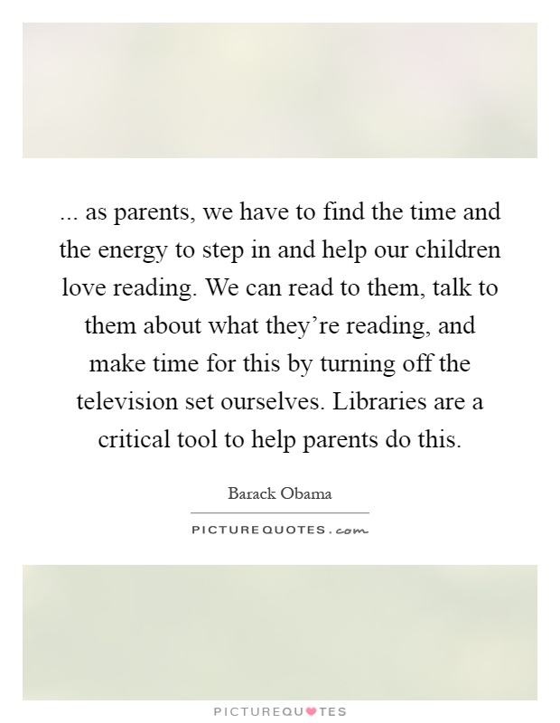 ... as parents, we have to find the time and the energy to step in and help our children love reading. We can read to them, talk to them about what they're reading, and make time for this by turning off the television set ourselves. Libraries are a critical tool to help parents do this Picture Quote #1