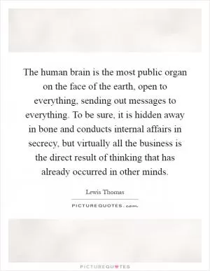 The human brain is the most public organ on the face of the earth, open to everything, sending out messages to everything. To be sure, it is hidden away in bone and conducts internal affairs in secrecy, but virtually all the business is the direct result of thinking that has already occurred in other minds Picture Quote #1
