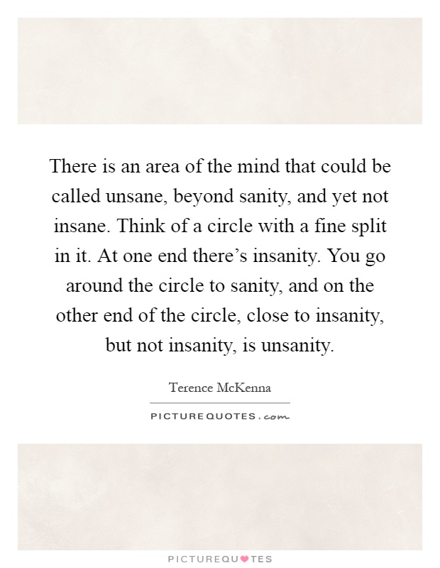 There is an area of the mind that could be called unsane, beyond sanity, and yet not insane. Think of a circle with a fine split in it. At one end there's insanity. You go around the circle to sanity, and on the other end of the circle, close to insanity, but not insanity, is unsanity Picture Quote #1
