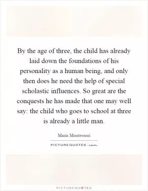 By the age of three, the child has already laid down the foundations of his personality as a human being, and only then does he need the help of special scholastic influences. So great are the conquests he has made that one may well say: the child who goes to school at three is already a little man Picture Quote #1