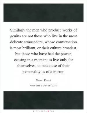 Similarly the men who produce works of genius are not those who live in the most delicate atmosphere, whose conversation is most brilliant, or their culture broadest, but those who have had the power, ceasing in a moment to live only for themselves, to make use of their personality as of a mirror Picture Quote #1