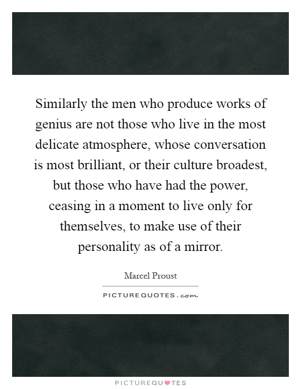 Similarly the men who produce works of genius are not those who live in the most delicate atmosphere, whose conversation is most brilliant, or their culture broadest, but those who have had the power, ceasing in a moment to live only for themselves, to make use of their personality as of a mirror Picture Quote #1