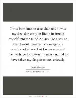I was born into no true class and it was my decision early in life to insinuate myself into the middle class like a spy so that I would have an advantageous position of attack, but I seem now and then to have forgotten my mission, and to have taken my disguises too seriously Picture Quote #1
