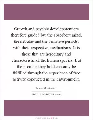 Growth and psychic development are therefore guided by: the absorbent mind, the nebulae and the sensitive periods, with their respective mechanisms. It is these that are hereditary and characteristic of the human species. But the promise they hold can only be fulfilled through the experience of free activity conducted in the environment Picture Quote #1
