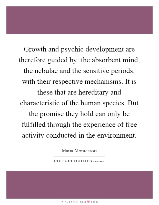 Growth and psychic development are therefore guided by: the absorbent mind, the nebulae and the sensitive periods, with their respective mechanisms. It is these that are hereditary and characteristic of the human species. But the promise they hold can only be fulfilled through the experience of free activity conducted in the environment Picture Quote #1