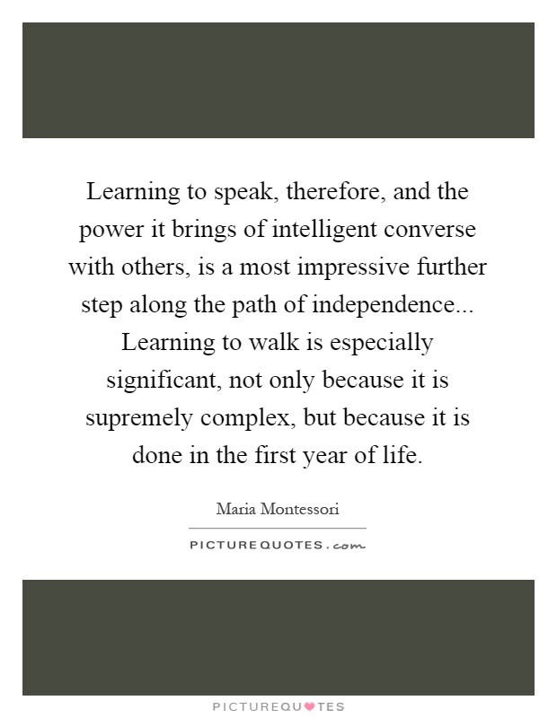 Learning to speak, therefore, and the power it brings of intelligent converse with others, is a most impressive further step along the path of independence... Learning to walk is especially significant, not only because it is supremely complex, but because it is done in the first year of life Picture Quote #1