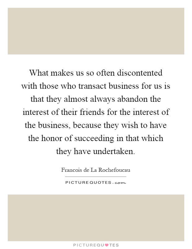 What makes us so often discontented with those who transact business for us is that they almost always abandon the interest of their friends for the interest of the business, because they wish to have the honor of succeeding in that which they have undertaken Picture Quote #1