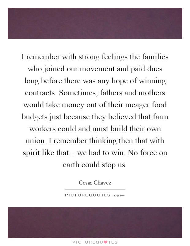 I remember with strong feelings the families who joined our movement and paid dues long before there was any hope of winning contracts. Sometimes, fathers and mothers would take money out of their meager food budgets just because they believed that farm workers could and must build their own union. I remember thinking then that with spirit like that... we had to win. No force on earth could stop us Picture Quote #1
