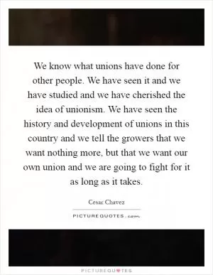 We know what unions have done for other people. We have seen it and we have studied and we have cherished the idea of unionism. We have seen the history and development of unions in this country and we tell the growers that we want nothing more, but that we want our own union and we are going to fight for it as long as it takes Picture Quote #1