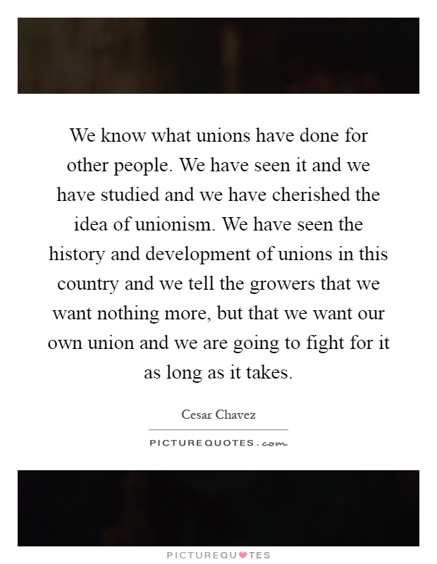 We know what unions have done for other people. We have seen it and we have studied and we have cherished the idea of unionism. We have seen the history and development of unions in this country and we tell the growers that we want nothing more, but that we want our own union and we are going to fight for it as long as it takes Picture Quote #1