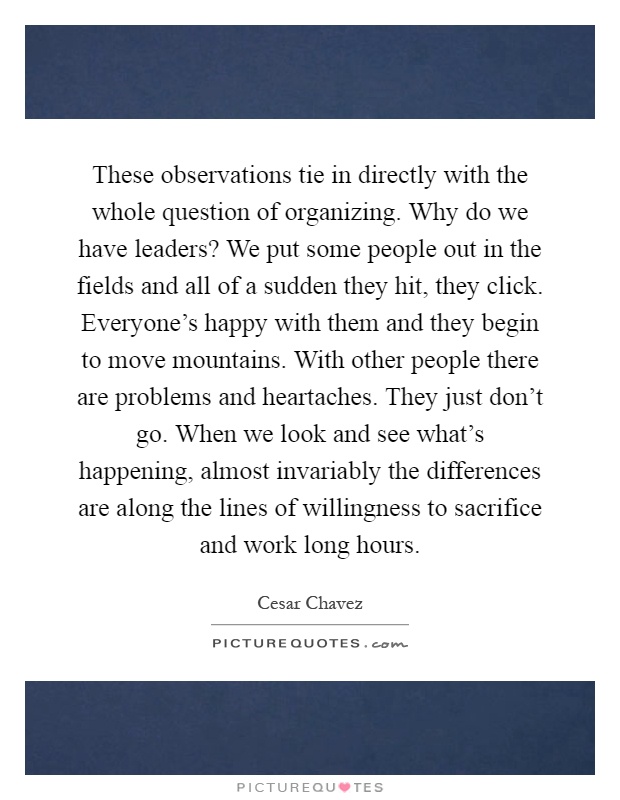 These observations tie in directly with the whole question of organizing. Why do we have leaders? We put some people out in the fields and all of a sudden they hit, they click. Everyone's happy with them and they begin to move mountains. With other people there are problems and heartaches. They just don't go. When we look and see what's happening, almost invariably the differences are along the lines of willingness to sacrifice and work long hours Picture Quote #1