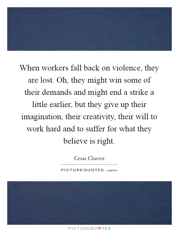 When workers fall back on violence, they are lost. Oh, they might win some of their demands and might end a strike a little earlier, but they give up their imagination, their creativity, their will to work hard and to suffer for what they believe is right Picture Quote #1
