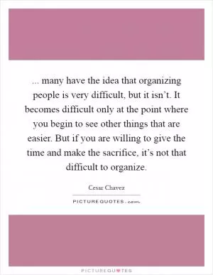 ... many have the idea that organizing people is very difficult, but it isn’t. It becomes difficult only at the point where you begin to see other things that are easier. But if you are willing to give the time and make the sacrifice, it’s not that difficult to organize Picture Quote #1