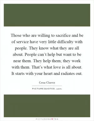 Those who are willing to sacrifice and be of service have very little difficulty with people. They know what they are all about. People can’t help but want to be near them. They help them; they work with them. That’s what love is all about. It starts with your heart and radiates out Picture Quote #1