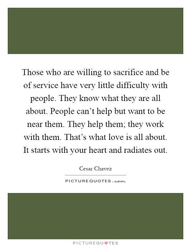 Those who are willing to sacrifice and be of service have very little difficulty with people. They know what they are all about. People can't help but want to be near them. They help them; they work with them. That's what love is all about. It starts with your heart and radiates out Picture Quote #1