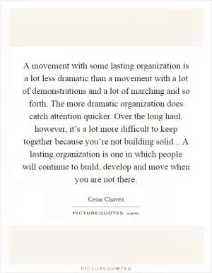 A movement with some lasting organization is a lot less dramatic than a movement with a lot of demonstrations and a lot of marching and so forth. The more dramatic organization does catch attention quicker. Over the long haul, however, it’s a lot more difficult to keep together because you’re not building solid... A lasting organization is one in which people will continue to build, develop and move when you are not there Picture Quote #1