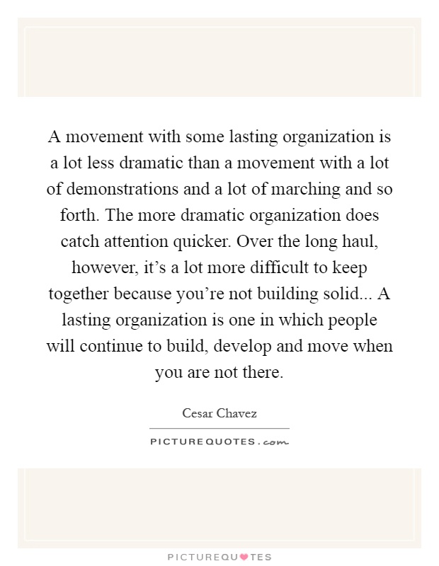 A movement with some lasting organization is a lot less dramatic than a movement with a lot of demonstrations and a lot of marching and so forth. The more dramatic organization does catch attention quicker. Over the long haul, however, it's a lot more difficult to keep together because you're not building solid... A lasting organization is one in which people will continue to build, develop and move when you are not there Picture Quote #1